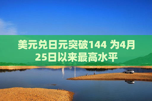 美元兑日元突破144 为4月25日以来最高水平