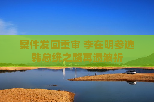 案件发回重审 李在明参选韩总统之路再添波折