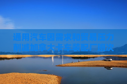 通用汽车因需求和贸易压力削减加拿大卡车装配厂班次