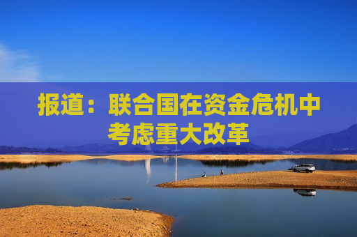 报道：联合国在资金危机中考虑重大改革