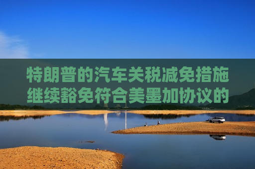 特朗普的汽车关税减免措施继续豁免符合美墨加协议的汽车零部件
