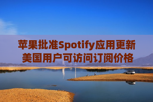 苹果批准Spotify应用更新 美国用户可访问订阅价格与外部支付链接