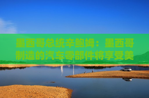 墨西哥总统辛鲍姆：墨西哥制造的汽车零部件将享受美国零关税