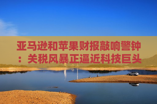 亚马逊和苹果财报敲响警钟：关税风暴正逼近科技巨头