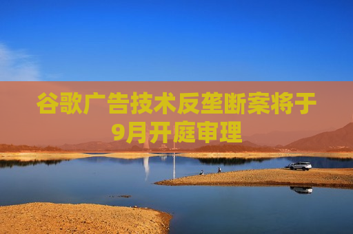 谷歌广告技术反垄断案将于9月开庭审理