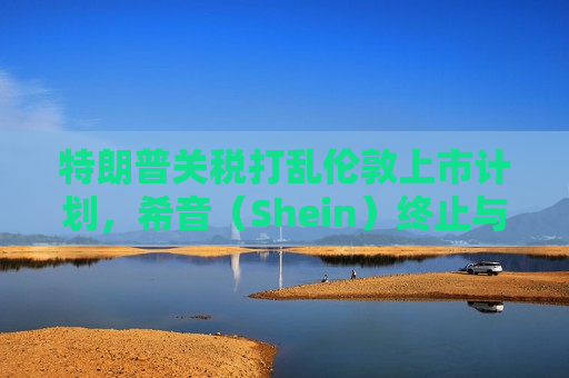 特朗普关税打乱伦敦上市计划，希音（Shein）终止与英国公关公司合作