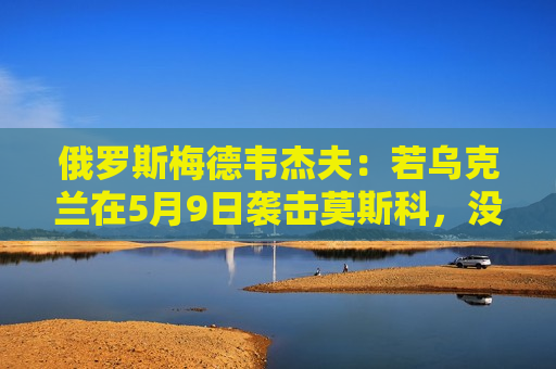 俄罗斯梅德韦杰夫：若乌克兰在5月9日袭击莫斯科，没人能保证基辅安全