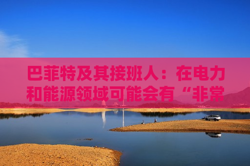 巴菲特及其接班人：在电力和能源领域可能会有“非常重要的投资机会”