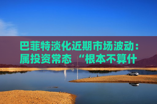 巴菲特淡化近期市场波动：属投资常态 “根本不算什么”