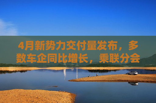 4月新势力交付量发布，多数车企同比增长，乘联分会：全月销量呈现“前低后高”特征