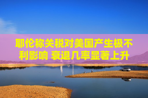 耶伦称关税对美国产生极不利影响 衰退几率显著上升