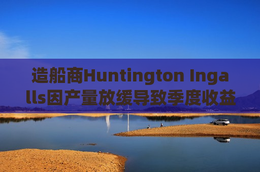 造船商Huntington Ingalls因产量放缓导致季度收益下降