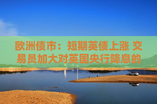 欧洲债市：短期英债上涨 交易员加大对英国央行降息的押注