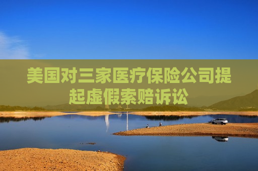 美国对三家医疗保险公司提起虚假索赔诉讼