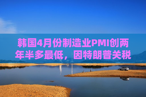 韩国4月份制造业PMI创两年半多最低，因特朗普关税导致需求暴跌