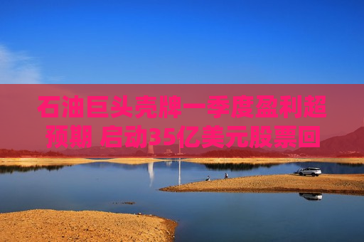 石油巨头壳牌一季度盈利超预期 启动35亿美元股票回购