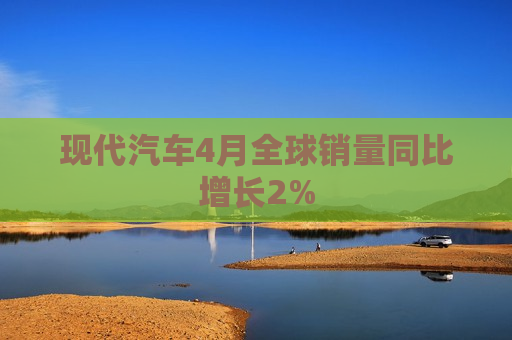 现代汽车4月全球销量同比增长2% 第1张 现代汽车4月全球销量同比增长2% 第1张