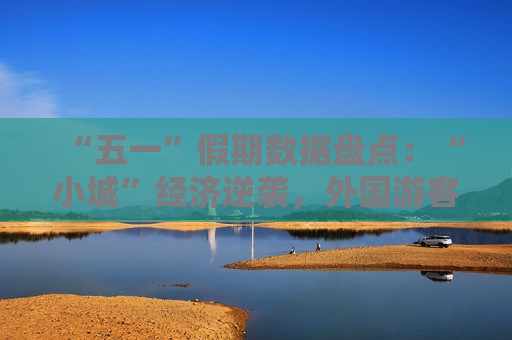 “五一”假期数据盘点：“小城”经济逆袭，外国游客迷上“中国购”与农耕文化
