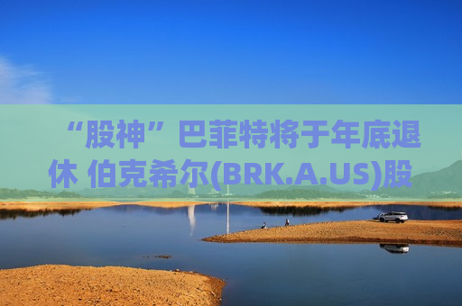 “股神”巴菲特将于年底退休 伯克希尔(BRK.A.US)股价下挫