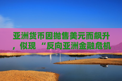亚洲货币因抛售美元而飙升，似现 “反向亚洲金融危机” 态势
