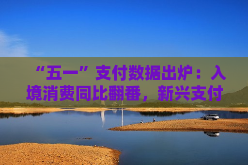“五一”支付数据出炉：入境消费同比翻番，新兴支付方式受欢迎