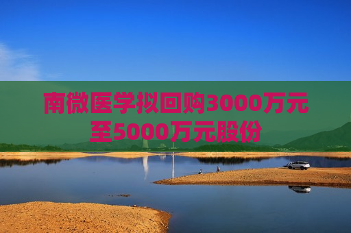 南微医学拟回购3000万元至5000万元股份