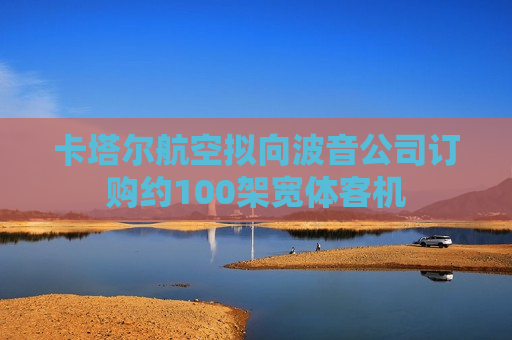 卡塔尔航空拟向波音公司订购约100架宽体客机