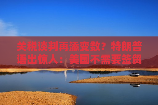 关税谈判再添变数？特朗普语出惊人：美国不需要签贸易协议