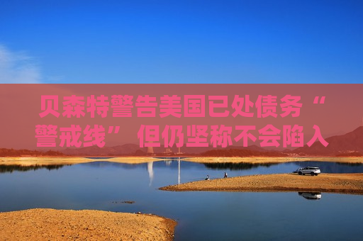 贝森特警告美国已处债务“警戒线” 但仍坚称不会陷入违约