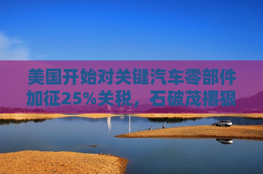 美国开始对关键汽车零部件加征25%关税，石破茂撂狠话：绝对无法接受