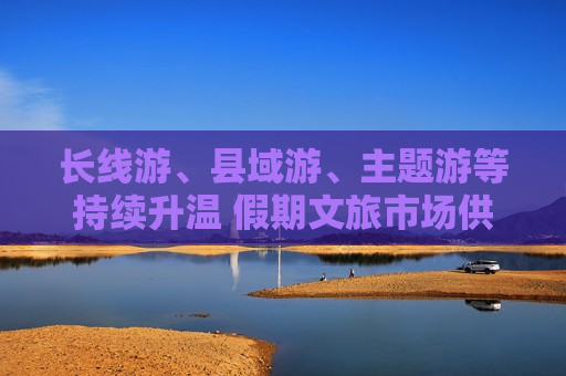 长线游、县域游、主题游等持续升温 假期文旅市场供需两旺