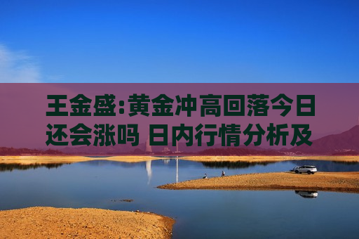 王金盛:黄金冲高回落今日还会涨吗 日内行情分析及白银原油策略