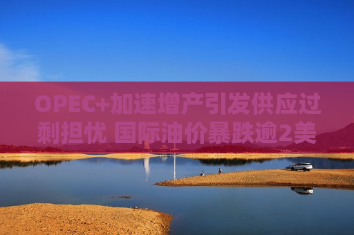 OPEC+加速增产引发供应过剩担忧 国际油价暴跌逾2美元/桶