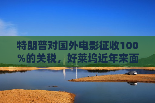 特朗普对国外电影征收100%的关税，好莱坞近年来面临压力