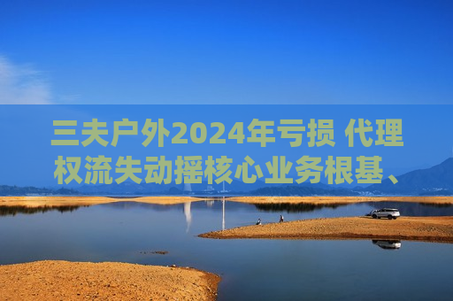 三夫户外2024年亏损 代理权流失动摇核心业务根基、存货周转天数高达455天