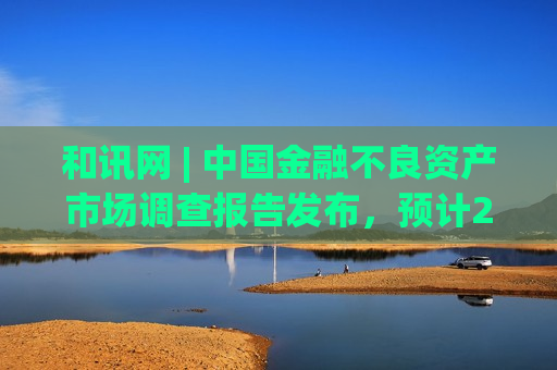 和讯网 | 中国金融不良资产市场调查报告发布，预计2025年投资机构收购不良资产价格将稳中趋降