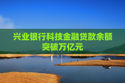 兴业银行科技金融贷款余额突破万亿元