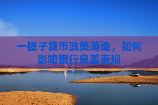 一揽子货币政策落地，如何影响银行息差表现