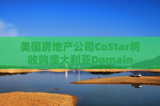 美国房地产公司CoStar将收购澳大利亚Domain