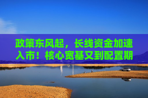 政策东风起，长线资金加速入市！核心宽基又到配置期
