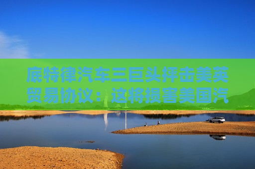 底特律汽车三巨头抨击美英贸易协议：这将损害美国汽车业！