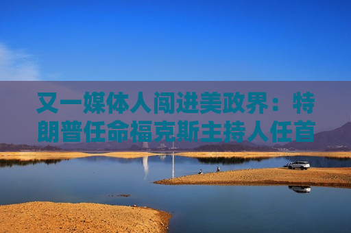 又一媒体人闯进美政界：特朗普任命福克斯主持人任首都临时检察官