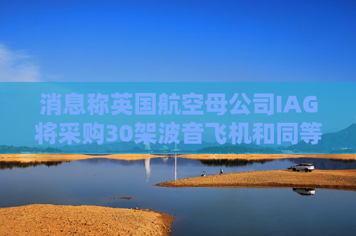消息称英国航空母公司IAG将采购30架波音飞机和同等数量的空客飞机