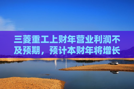 三菱重工上财年营业利润不及预期，预计本财年将增长9.6%
