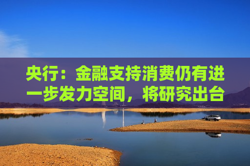 央行：金融支持消费仍有进一步发力空间，将研究出台金融支持消费的指导性文件