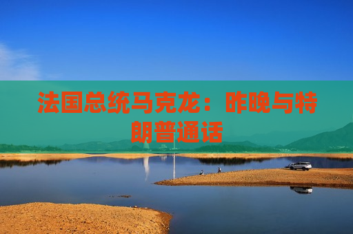 法国总统马克龙：昨晚与特朗普通话