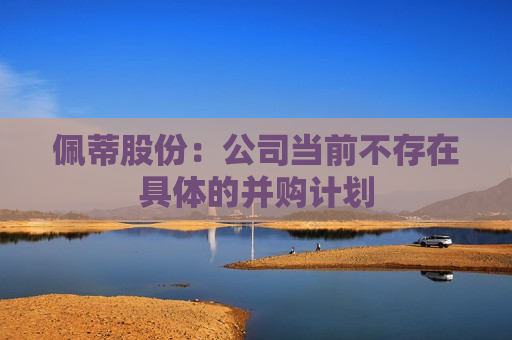 佩蒂股份：公司当前不存在具体的并购计划