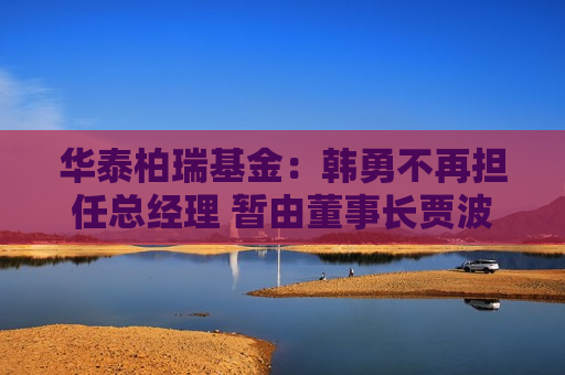 华泰柏瑞基金：韩勇不再担任总经理 暂由董事长贾波代行该职务