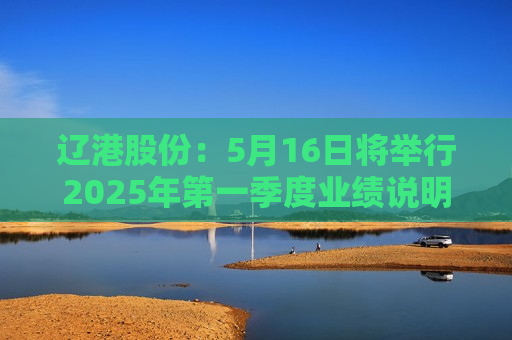 辽港股份：5月16日将举行2025年第一季度业绩说明会