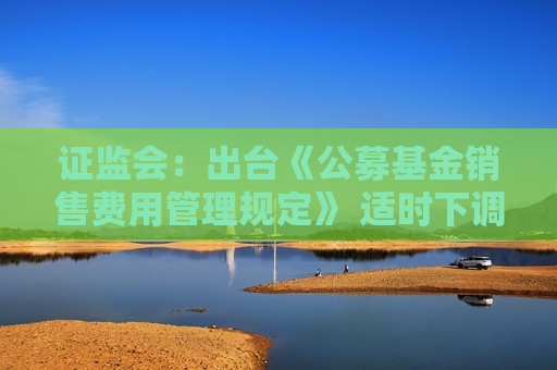 证监会：出台《公募基金销售费用管理规定》 适时下调大规模指数基金、货币市场基金的管理费率与托管费率